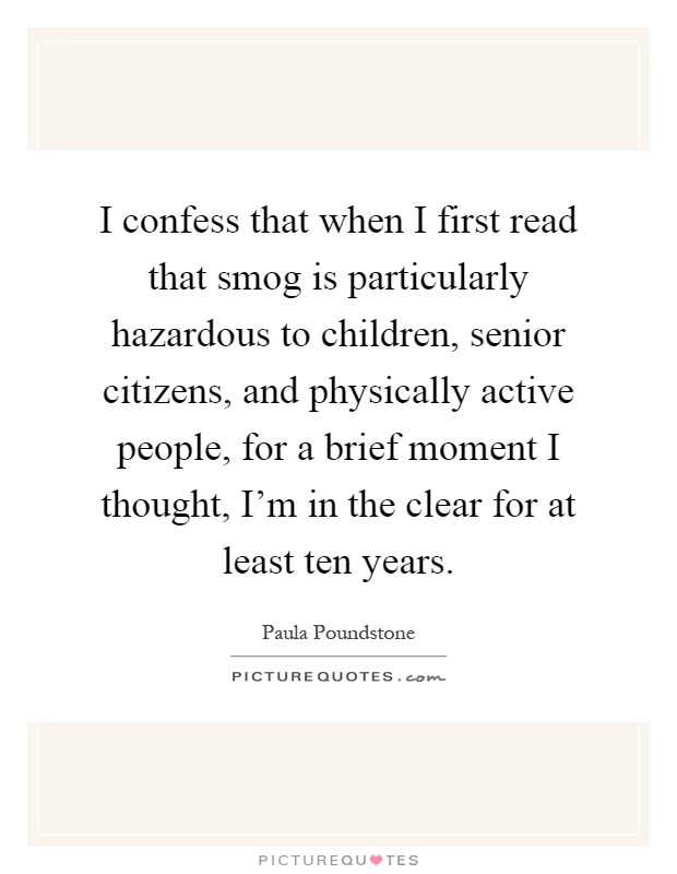 I confess that when I first read that smog is particularly hazardous to children, senior citizens, and physically active people, for a brief moment I thought, I'm in the clear for at least ten years Picture Quote #1