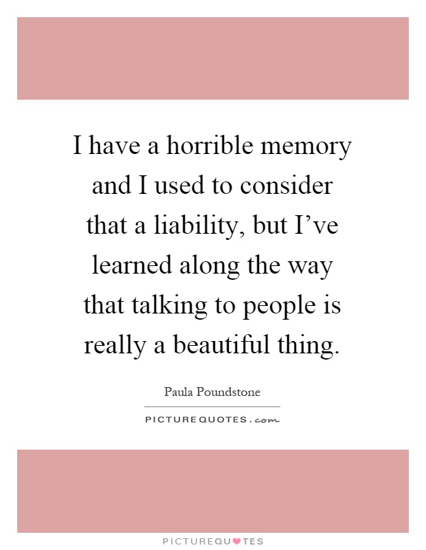I have a horrible memory and I used to consider that a liability, but I've learned along the way that talking to people is really a beautiful thing Picture Quote #1