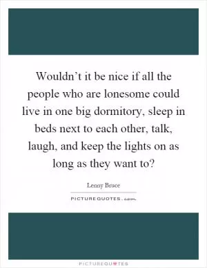 Wouldn’t it be nice if all the people who are lonesome could live in one big dormitory, sleep in beds next to each other, talk, laugh, and keep the lights on as long as they want to? Picture Quote #1