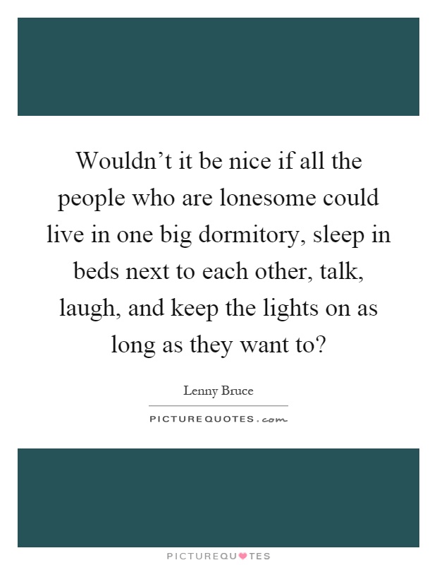 Wouldn't it be nice if all the people who are lonesome could live in one big dormitory, sleep in beds next to each other, talk, laugh, and keep the lights on as long as they want to? Picture Quote #1