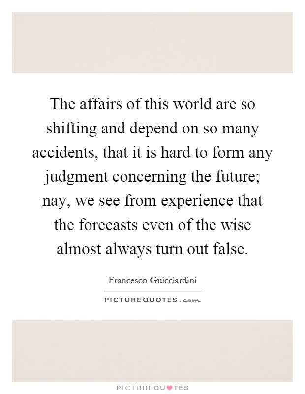 The affairs of this world are so shifting and depend on so many accidents, that it is hard to form any judgment concerning the future; nay, we see from experience that the forecasts even of the wise almost always turn out false Picture Quote #1