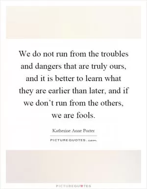 We do not run from the troubles and dangers that are truly ours, and it is better to learn what they are earlier than later, and if we don’t run from the others, we are fools Picture Quote #1