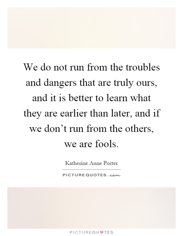 We do not run from the troubles and dangers that are truly ours, and it is better to learn what they are earlier than later, and if we don't run from the others, we are fools Picture Quote #1