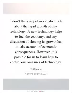I don’t think any of us can do much about the rapid growth of new technology. A new technology helps to fuel the economy, and any discussion of slowing its growth has to take account of economic consequences. However, it is possible for us to learn how to control our own uses of technology Picture Quote #1