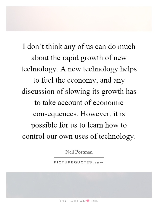 I don't think any of us can do much about the rapid growth of new technology. A new technology helps to fuel the economy, and any discussion of slowing its growth has to take account of economic consequences. However, it is possible for us to learn how to control our own uses of technology Picture Quote #1