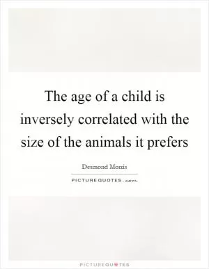 The age of a child is inversely correlated with the size of the animals it prefers Picture Quote #1