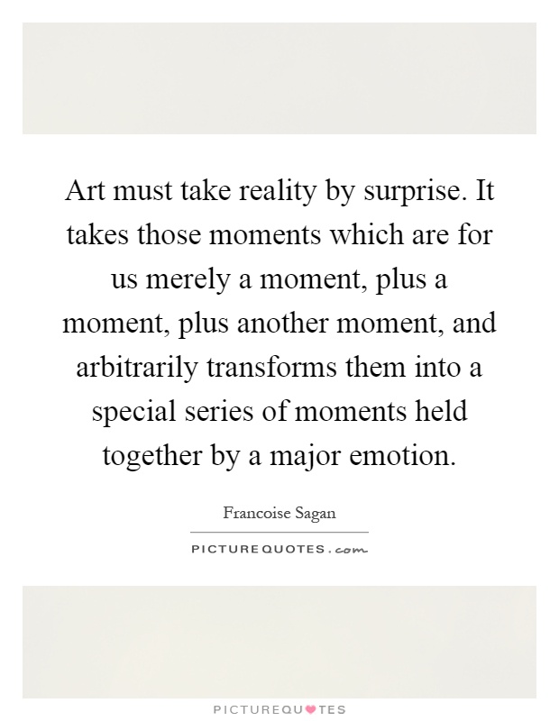 Art must take reality by surprise. It takes those moments which are for us merely a moment, plus a moment, plus another moment, and arbitrarily transforms them into a special series of moments held together by a major emotion Picture Quote #1