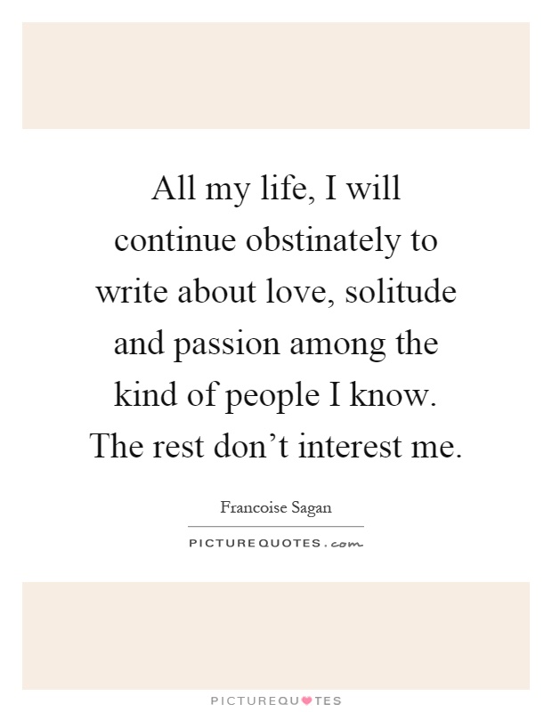 All my life, I will continue obstinately to write about love, solitude and passion among the kind of people I know. The rest don't interest me Picture Quote #1