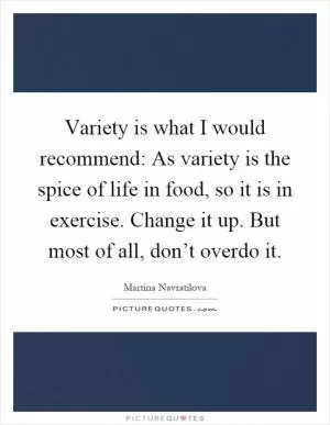 Variety is what I would recommend: As variety is the spice of life in food, so it is in exercise. Change it up. But most of all, don’t overdo it Picture Quote #1