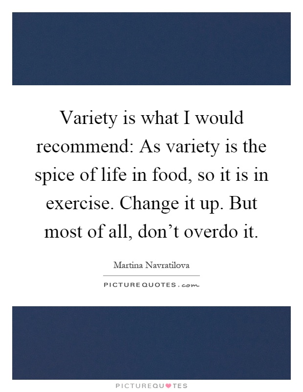 Variety is what I would recommend: As variety is the spice of life in food, so it is in exercise. Change it up. But most of all, don't overdo it Picture Quote #1