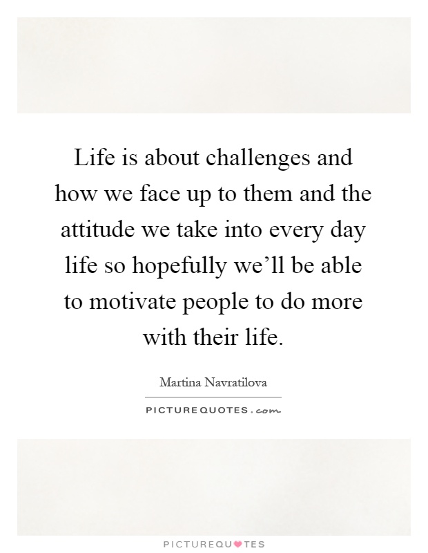 Life is about challenges and how we face up to them and the attitude we take into every day life so hopefully we'll be able to motivate people to do more with their life Picture Quote #1