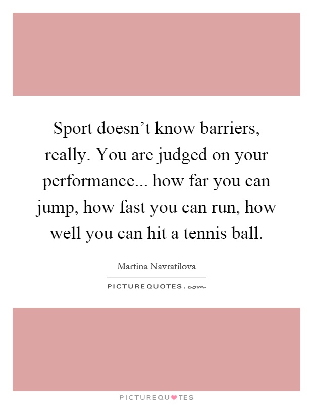 Sport doesn't know barriers, really. You are judged on your performance... how far you can jump, how fast you can run, how well you can hit a tennis ball Picture Quote #1