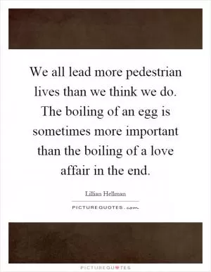 We all lead more pedestrian lives than we think we do. The boiling of an egg is sometimes more important than the boiling of a love affair in the end Picture Quote #1