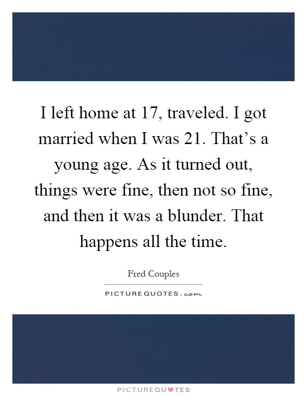 I left home at 17, traveled. I got married when I was 21. That's a young age. As it turned out, things were fine, then not so fine, and then it was a blunder. That happens all the time Picture Quote #1