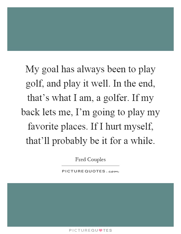 My goal has always been to play golf, and play it well. In the end, that's what I am, a golfer. If my back lets me, I'm going to play my favorite places. If I hurt myself, that'll probably be it for a while Picture Quote #1