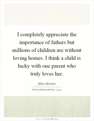I completely appreciate the importance of fathers but millions of children are without loving homes. I think a child is lucky with one parent who truly loves her Picture Quote #1