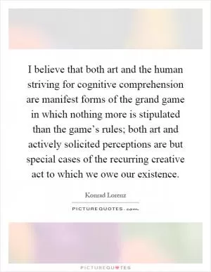 I believe that both art and the human striving for cognitive comprehension are manifest forms of the grand game in which nothing more is stipulated than the game’s rules; both art and actively solicited perceptions are but special cases of the recurring creative act to which we owe our existence Picture Quote #1