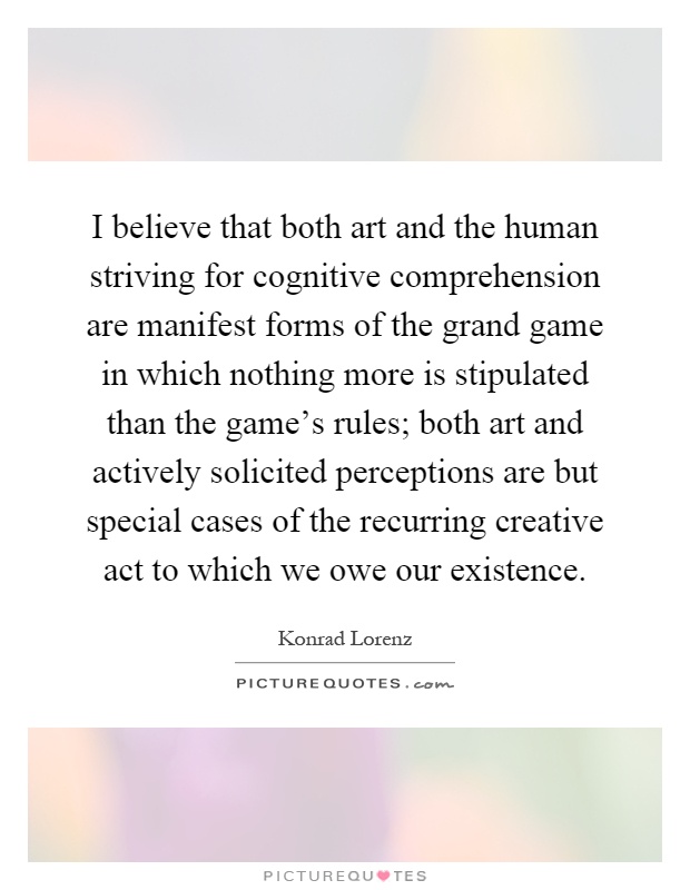 I believe that both art and the human striving for cognitive comprehension are manifest forms of the grand game in which nothing more is stipulated than the game's rules; both art and actively solicited perceptions are but special cases of the recurring creative act to which we owe our existence Picture Quote #1