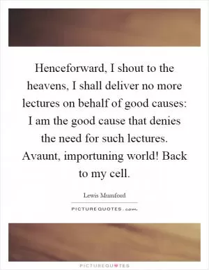 Henceforward, I shout to the heavens, I shall deliver no more lectures on behalf of good causes: I am the good cause that denies the need for such lectures. Avaunt, importuning world! Back to my cell Picture Quote #1