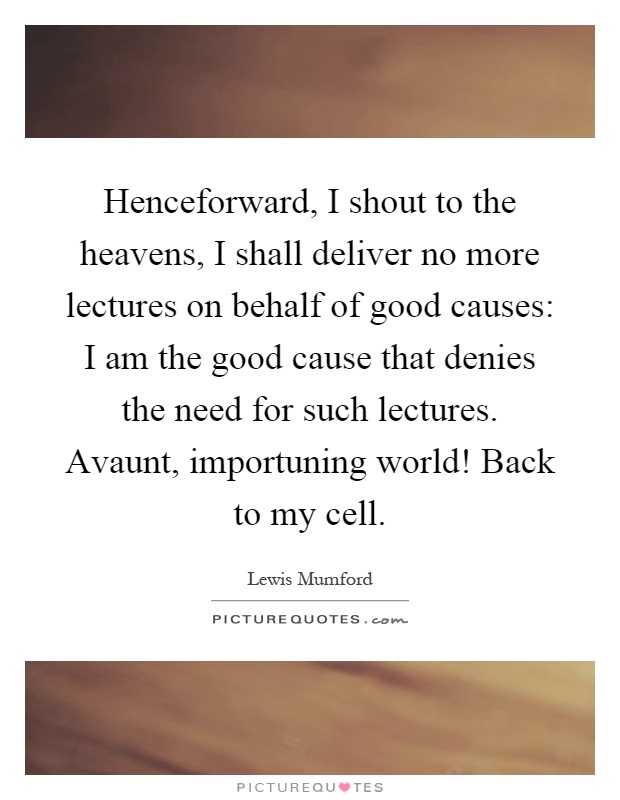 Henceforward, I shout to the heavens, I shall deliver no more lectures on behalf of good causes: I am the good cause that denies the need for such lectures. Avaunt, importuning world! Back to my cell Picture Quote #1