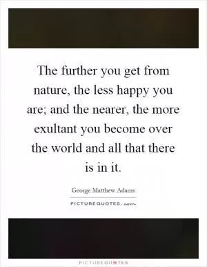 The further you get from nature, the less happy you are; and the nearer, the more exultant you become over the world and all that there is in it Picture Quote #1