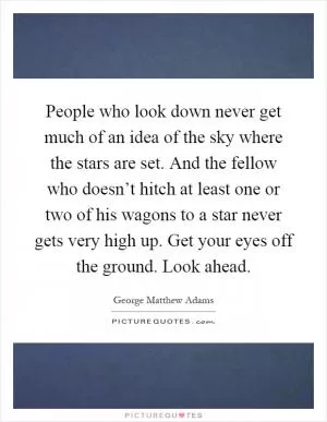 People who look down never get much of an idea of the sky where the stars are set. And the fellow who doesn’t hitch at least one or two of his wagons to a star never gets very high up. Get your eyes off the ground. Look ahead Picture Quote #1