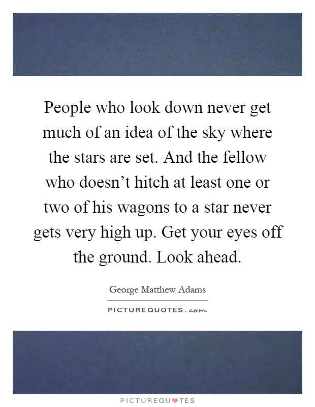 People who look down never get much of an idea of the sky where the stars are set. And the fellow who doesn't hitch at least one or two of his wagons to a star never gets very high up. Get your eyes off the ground. Look ahead Picture Quote #1