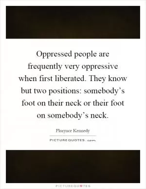Oppressed people are frequently very oppressive when first liberated. They know but two positions: somebody’s foot on their neck or their foot on somebody’s neck Picture Quote #1