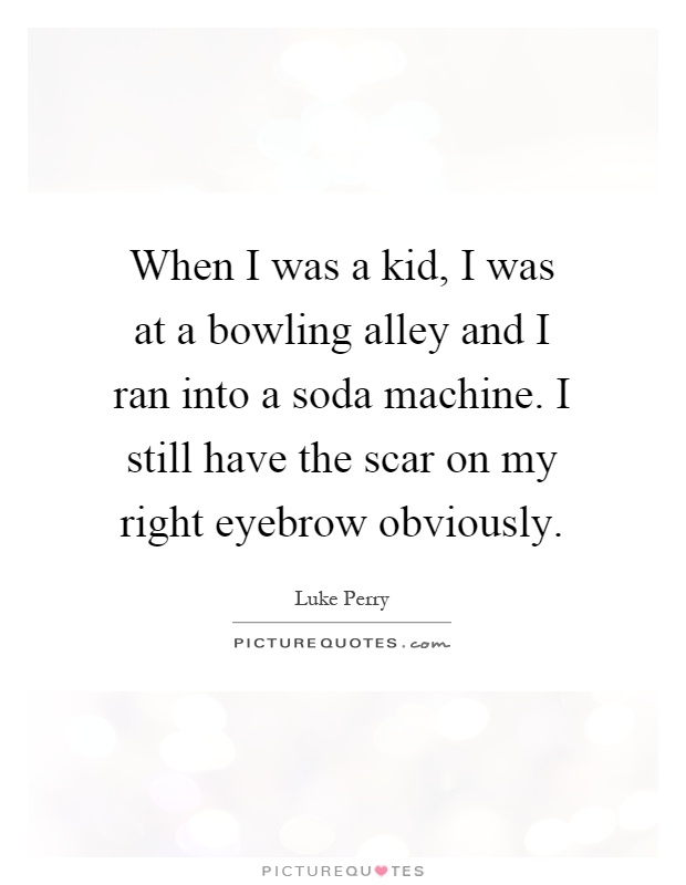 When I was a kid, I was at a bowling alley and I ran into a soda machine. I still have the scar on my right eyebrow obviously Picture Quote #1