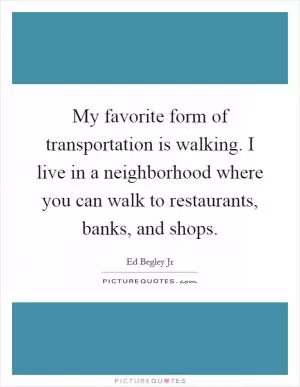 My favorite form of transportation is walking. I live in a neighborhood where you can walk to restaurants, banks, and shops Picture Quote #1