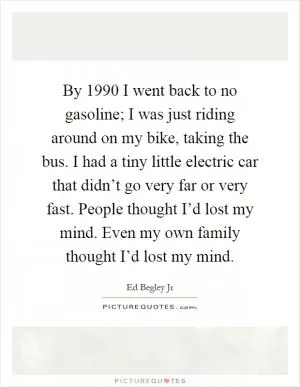 By 1990 I went back to no gasoline; I was just riding around on my bike, taking the bus. I had a tiny little electric car that didn’t go very far or very fast. People thought I’d lost my mind. Even my own family thought I’d lost my mind Picture Quote #1