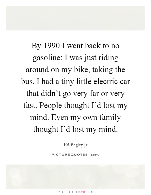 By 1990 I went back to no gasoline; I was just riding around on my bike, taking the bus. I had a tiny little electric car that didn't go very far or very fast. People thought I'd lost my mind. Even my own family thought I'd lost my mind Picture Quote #1