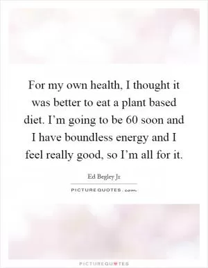 For my own health, I thought it was better to eat a plant based diet. I’m going to be 60 soon and I have boundless energy and I feel really good, so I’m all for it Picture Quote #1