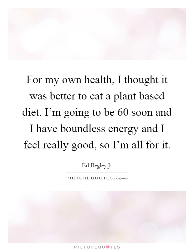 For my own health, I thought it was better to eat a plant based diet. I'm going to be 60 soon and I have boundless energy and I feel really good, so I'm all for it Picture Quote #1