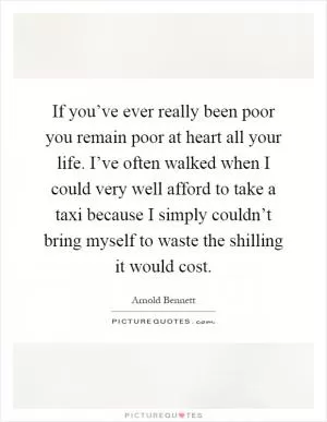 If you’ve ever really been poor you remain poor at heart all your life. I’ve often walked when I could very well afford to take a taxi because I simply couldn’t bring myself to waste the shilling it would cost Picture Quote #1