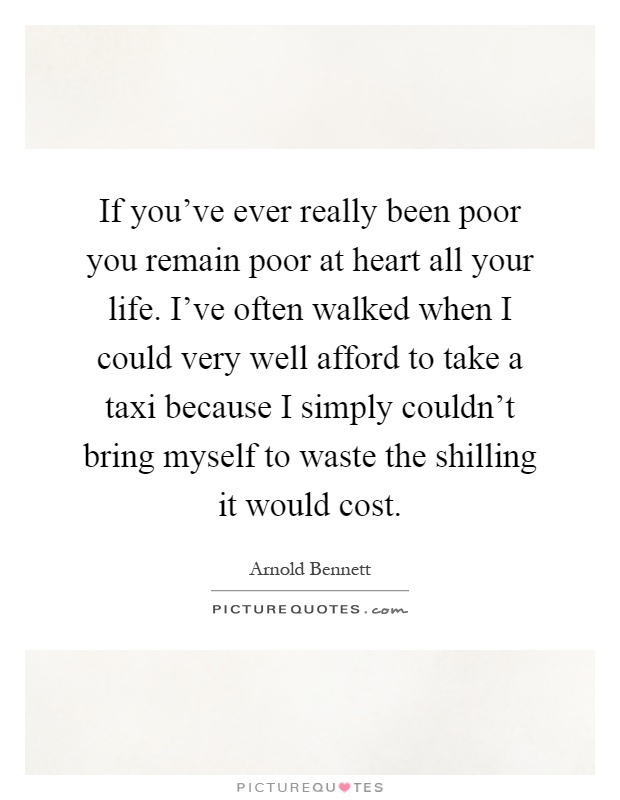 If you've ever really been poor you remain poor at heart all your life. I've often walked when I could very well afford to take a taxi because I simply couldn't bring myself to waste the shilling it would cost Picture Quote #1