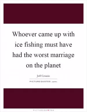 Whoever came up with ice fishing must have had the worst marriage on the planet Picture Quote #1