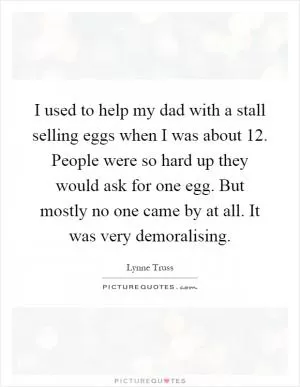 I used to help my dad with a stall selling eggs when I was about 12. People were so hard up they would ask for one egg. But mostly no one came by at all. It was very demoralising Picture Quote #1