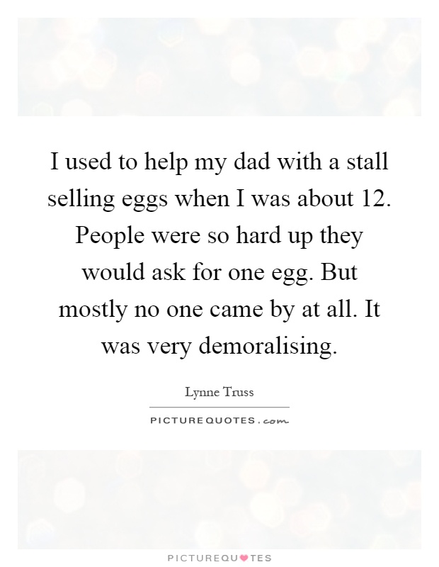 I used to help my dad with a stall selling eggs when I was about 12. People were so hard up they would ask for one egg. But mostly no one came by at all. It was very demoralising Picture Quote #1