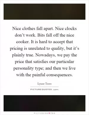 Nice clothes fall apart. Nice clocks don’t work. Bits fall off the nice cooker. It is hard to accept that pricing is unrelated to quality, but it’s plainly true. Nowadays, we pay the price that satisfies our particular personality type; and then we live with the painful consequences Picture Quote #1