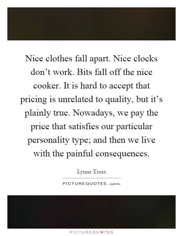 Nice clothes fall apart. Nice clocks don't work. Bits fall off the nice cooker. It is hard to accept that pricing is unrelated to quality, but it's plainly true. Nowadays, we pay the price that satisfies our particular personality type; and then we live with the painful consequences Picture Quote #1