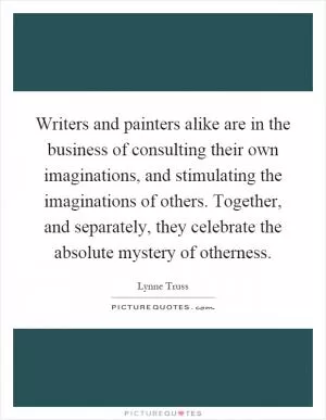 Writers and painters alike are in the business of consulting their own imaginations, and stimulating the imaginations of others. Together, and separately, they celebrate the absolute mystery of otherness Picture Quote #1