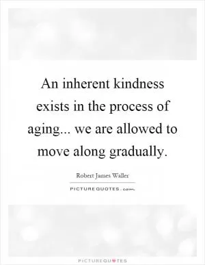 An inherent kindness exists in the process of aging... we are allowed to move along gradually Picture Quote #1