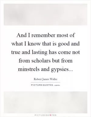 And I remember most of what I know that is good and true and lasting has come not from scholars but from minstrels and gypsies Picture Quote #1