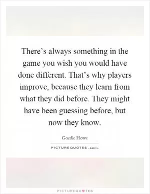 There’s always something in the game you wish you would have done different. That’s why players improve, because they learn from what they did before. They might have been guessing before, but now they know Picture Quote #1