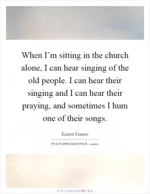 When I’m sitting in the church alone, I can hear singing of the old people. I can hear their singing and I can hear their praying, and sometimes I hum one of their songs Picture Quote #1