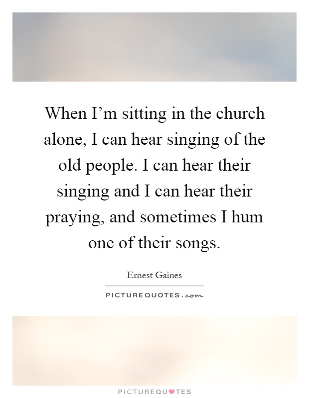 When I'm sitting in the church alone, I can hear singing of the old people. I can hear their singing and I can hear their praying, and sometimes I hum one of their songs Picture Quote #1