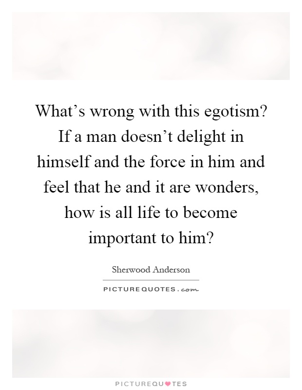 What's wrong with this egotism? If a man doesn't delight in himself and the force in him and feel that he and it are wonders, how is all life to become important to him? Picture Quote #1