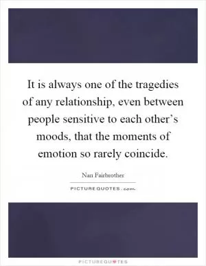 It is always one of the tragedies of any relationship, even between people sensitive to each other’s moods, that the moments of emotion so rarely coincide Picture Quote #1