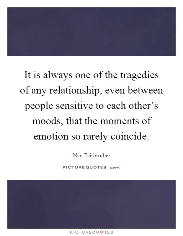 It is always one of the tragedies of any relationship, even between people sensitive to each other's moods, that the moments of emotion so rarely coincide Picture Quote #1